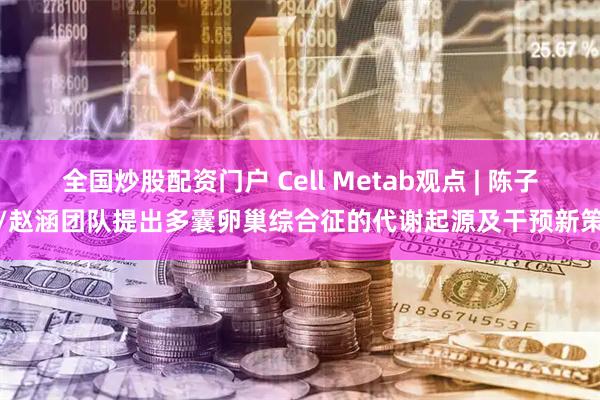 全国炒股配资门户 Cell Metab观点 | 陈子江/赵涵团队提出多囊卵巢综合征的代谢起源及干预新策略