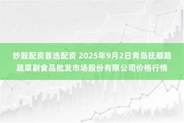 炒股配资首选配资 2025年9月2日青岛抚顺路蔬菜副食品批发市场股份有限公司价格行情