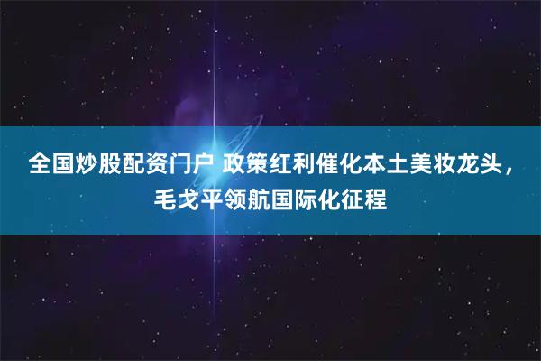 全国炒股配资门户 政策红利催化本土美妆龙头，毛戈平领航国际化征程