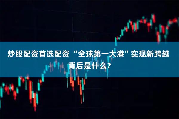炒股配资首选配资 “全球第一大港”实现新跨越 背后是什么？