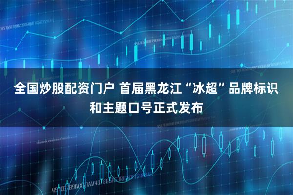全国炒股配资门户 首届黑龙江“冰超”品牌标识和主题口号正式发布
