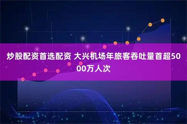 炒股配资首选配资 大兴机场年旅客吞吐量首超5000万人次
