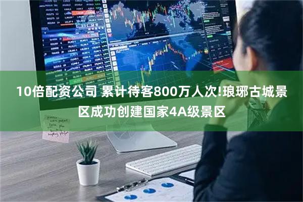 10倍配资公司 累计待客800万人次!琅琊古城景区成功创建国家4A级景区