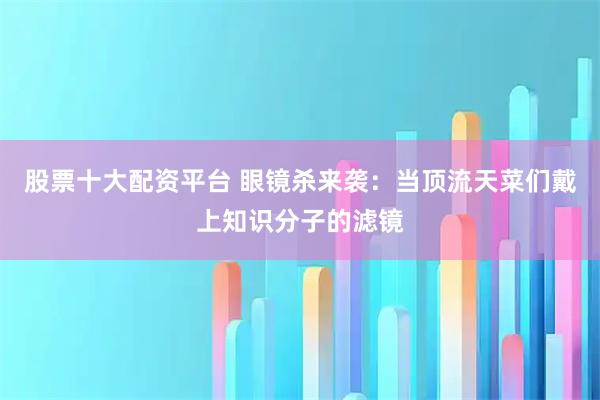 股票十大配资平台 眼镜杀来袭：当顶流天菜们戴上知识分子的滤镜