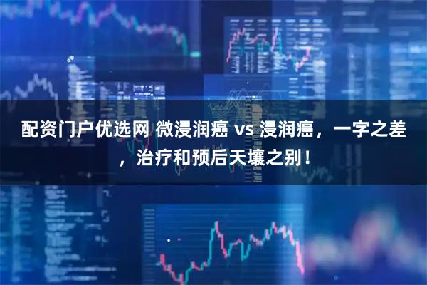 配资门户优选网 微浸润癌 vs 浸润癌，一字之差，治疗和预后天壤之别！