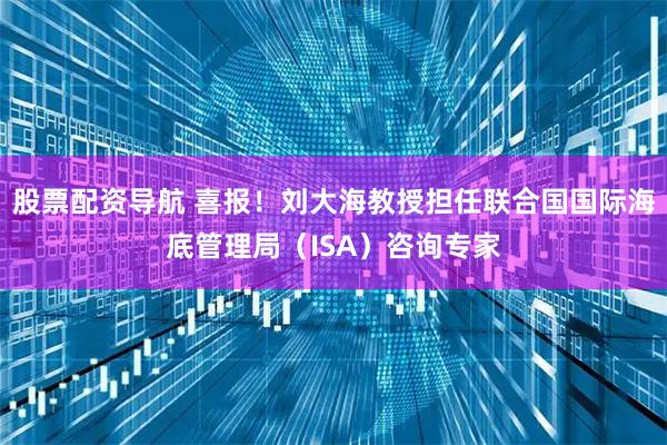 股票配资导航 喜报！刘大海教授担任联合国国际海底管理局（ISA）咨询专家