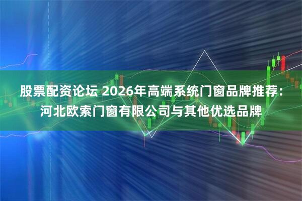 股票配资论坛 2026年高端系统门窗品牌推荐：河北欧索门窗有限公司与其他优选品牌