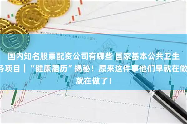 国内知名股票配资公司有哪些 国家基本公共卫生服务项目｜“健康履历”揭秘！原来这件事他们早就在做了！