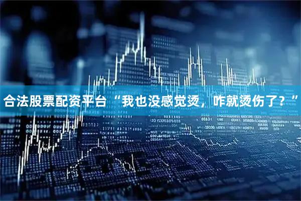 合法股票配资平台 “我也没感觉烫，咋就烫伤了？”