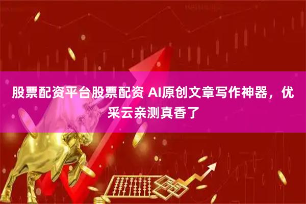 股票配资平台股票配资 AI原创文章写作神器，优采云亲测真香了