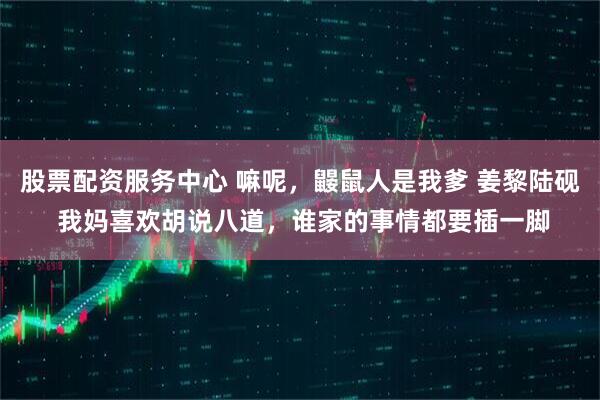 股票配资服务中心 嘛呢，鼹鼠人是我爹 姜黎陆砚 我妈喜欢胡说八道，谁家的事情都要插一脚