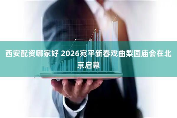 西安配资哪家好 2026宛平新春戏曲梨园庙会在北京启幕