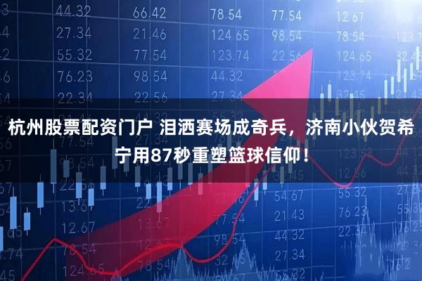 杭州股票配资门户 泪洒赛场成奇兵，济南小伙贺希宁用87秒重塑篮球信仰！