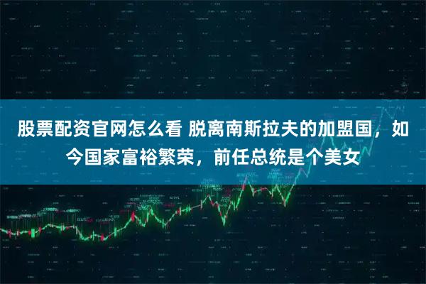 股票配资官网怎么看 脱离南斯拉夫的加盟国，如今国家富裕繁荣，前任总统是个美女