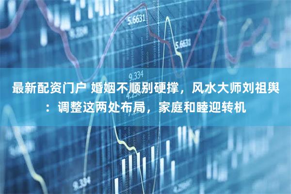 最新配资门户 婚姻不顺别硬撑，风水大师刘祖舆：调整这两处布局，家庭和睦迎转机