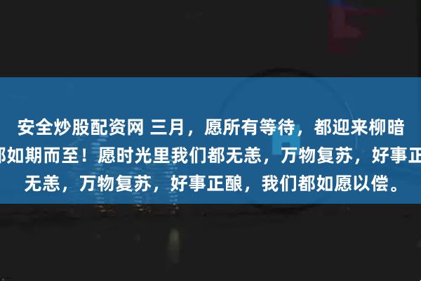 安全炒股配资网 三月，愿所有等待，都迎来柳暗花明。愿一切美好，都如期而至！愿时光里我们都无恙，万物复苏，好事正酿，我们都如愿以偿。