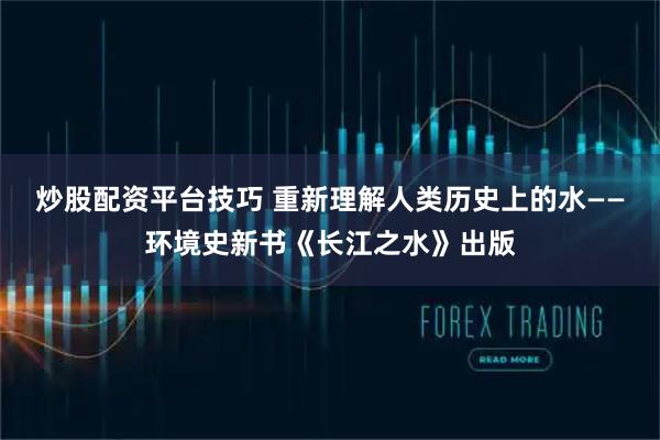 炒股配资平台技巧 重新理解人类历史上的水——环境史新书《长江之水》出版