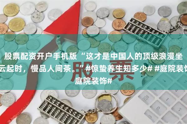 股票配资开户手机版 “这才是中国人的顶级浪漫坐看云起时，慢品人间茶。”#惊蛰养生知多少# #庭院装饰#