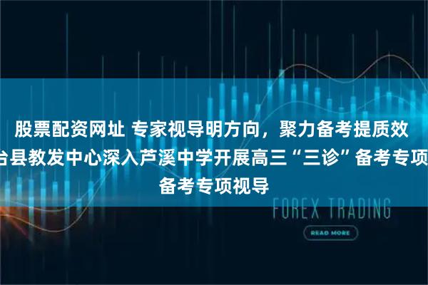 股票配资网址 专家视导明方向，聚力备考提质效 | 三台县教发中心深入芦溪中学开展高三“三诊”备考专项视导