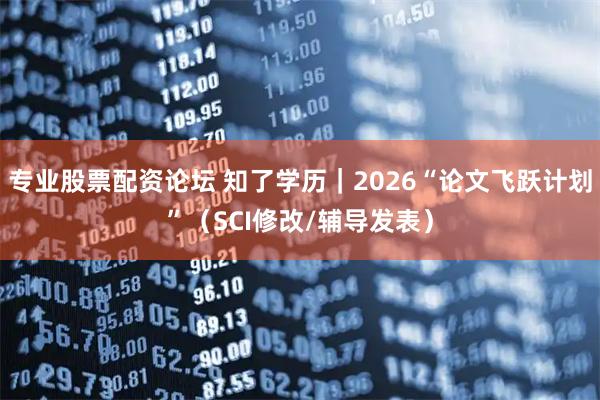 专业股票配资论坛 知了学历｜2026“论文飞跃计划”（SCI修改/辅导发表）